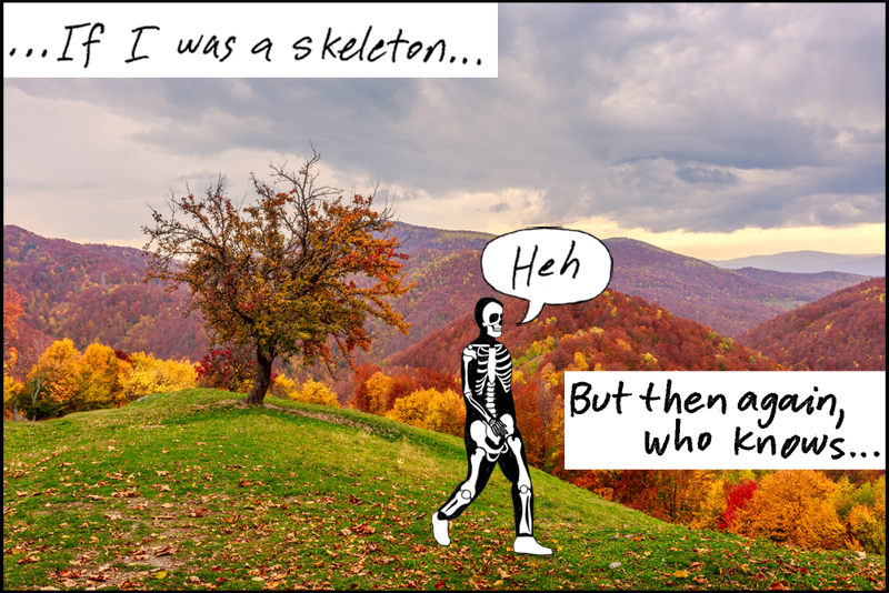 If I was a skeleton, heh, but then again, who knows